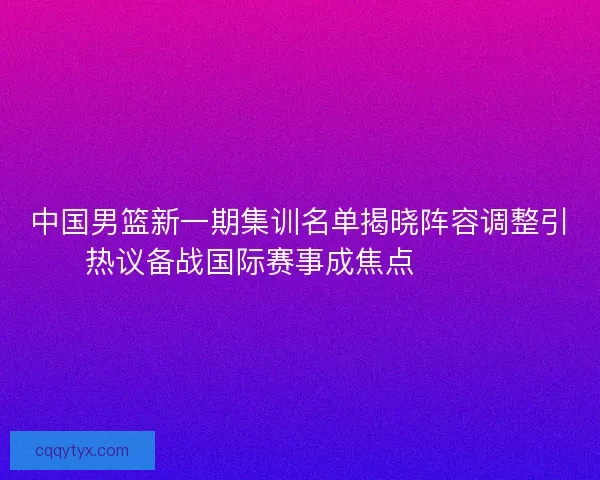 中国男篮新一期集训名单揭晓阵容调整引热议备战国际赛事成焦点 🏀🇨🇳