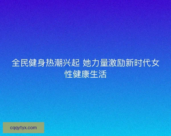 全民健身热潮兴起 她力量激励新时代女性健康生活