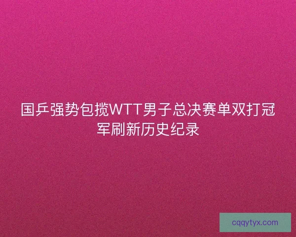 国乒强势包揽WTT男子总决赛单双打冠军刷新历史纪录