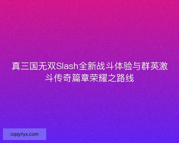 真三国无双Slash全新战斗体验与群英激斗传奇篇章荣耀之路线